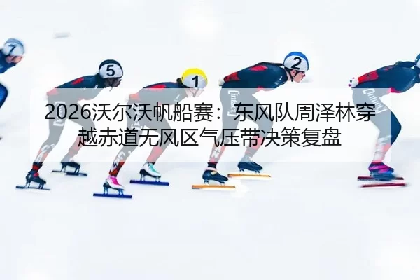 2026沃尔沃帆船赛：东风队周泽林穿越赤道无风区气压带决策复盘